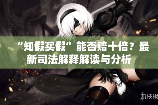 “知假买假”能否赔十倍？最新司法解释解读与分析