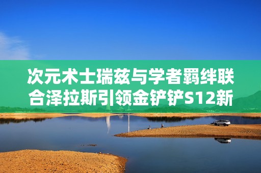次元术士瑞兹与学者羁绊联合泽拉斯引领金铲铲S12新篇章