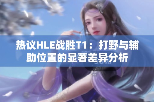 热议HLE战胜T1：打野与辅助位置的显著差异分析