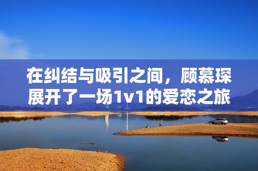 在纠结与吸引之间，顾慕琛展开了一场1v1的爱恋之旅