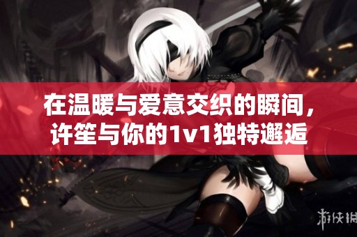在温暖与爱意交织的瞬间，许笙与你的1v1独特邂逅