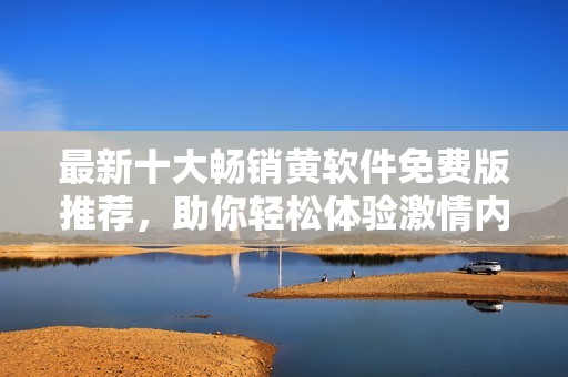 最新十大畅销黄软件免费版推荐，助你轻松体验激情内容