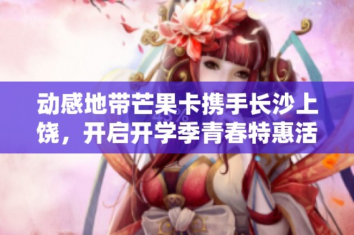 动感地带芒果卡携手长沙上饶，开启开学季青春特惠活动