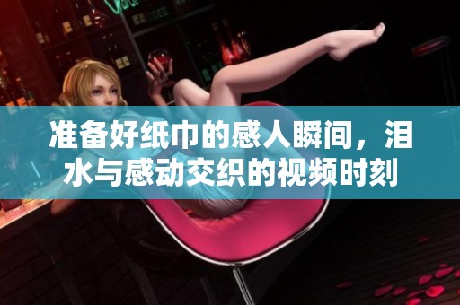 准备好纸巾的感人瞬间，泪水与感动交织的视频时刻