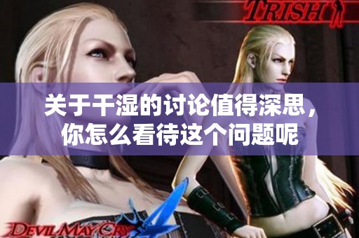关于干湿的讨论值得深思，你怎么看待这个问题呢