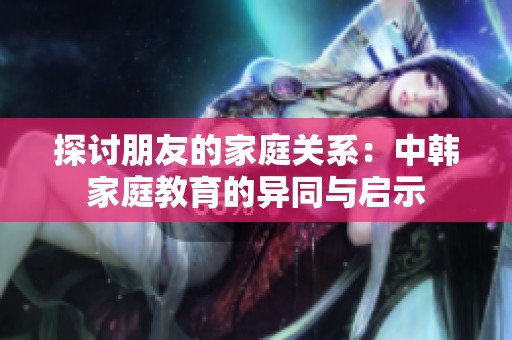 探讨朋友的家庭关系：中韩家庭教育的异同与启示