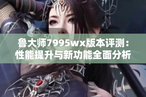 鲁大师7995wx版本评测：性能提升与新功能全面分析