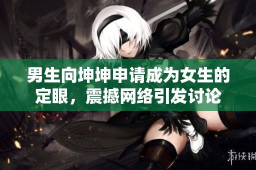 男生向坤坤申请成为女生的定眼，震撼网络引发讨论