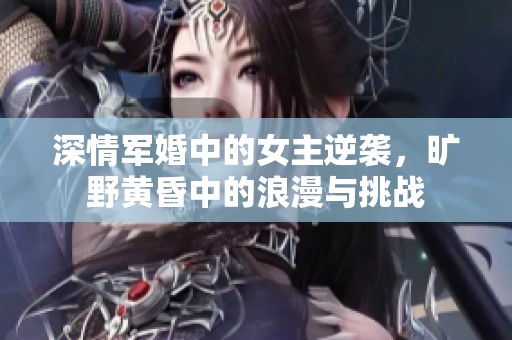 深情军婚中的女主逆袭，旷野黄昏中的浪漫与挑战