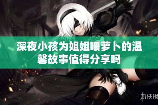 深夜小孩为姐姐喂萝卜的温馨故事值得分享吗