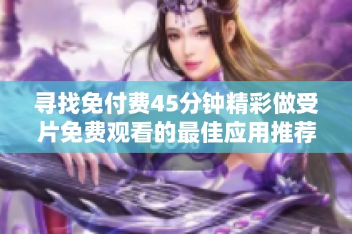 寻找免付费45分钟精彩做受片免费观看的最佳应用推荐