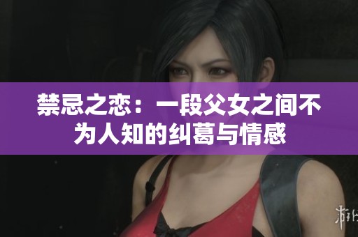 禁忌之恋：一段父女之间不为人知的纠葛与情感