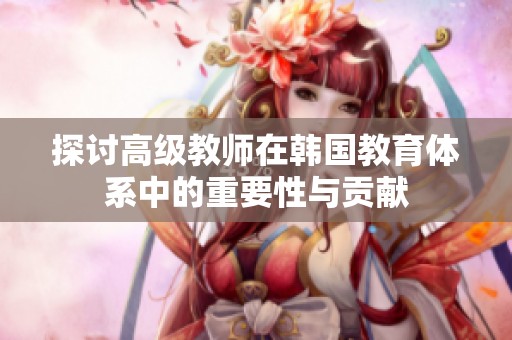 探讨高级教师在韩国教育体系中的重要性与贡献