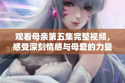 观看母亲第五集完整视频，感受深刻情感与母爱的力量