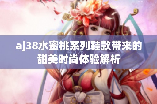 aj38水蜜桃系列鞋款带来的甜美时尚体验解析