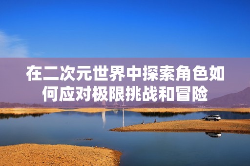 在二次元世界中探索角色如何应对极限挑战和冒险