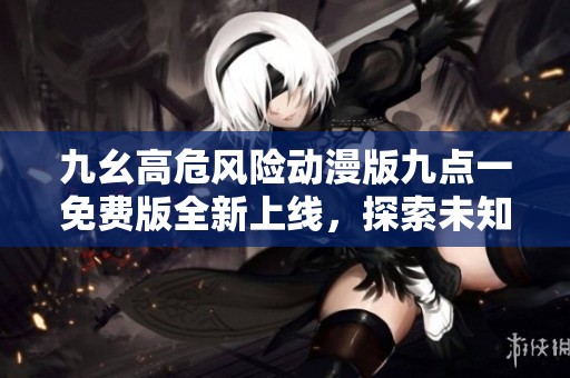 九幺高危风险动漫版九点一免费版全新上线，探索未知领域