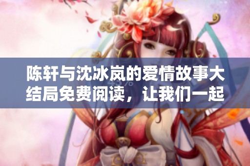 陈轩与沈冰岚的爱情故事大结局免费阅读，让我们一起重温精彩剧情
