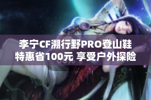 李宁CF溯行野PRO登山鞋特惠省100元 享受户外探险乐趣