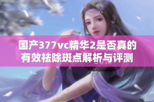 国产377vc精华2是否真的有效祛除斑点解析与评测