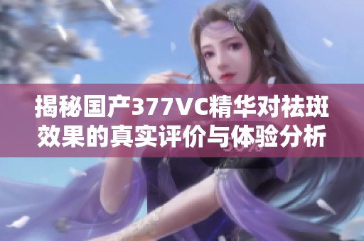 揭秘国产377VC精华对祛斑效果的真实评价与体验分析