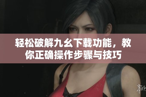 轻松破解九幺下载功能，教你正确操作步骤与技巧