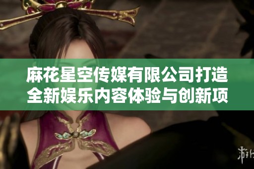麻花星空传媒有限公司打造全新娱乐内容体验与创新项目