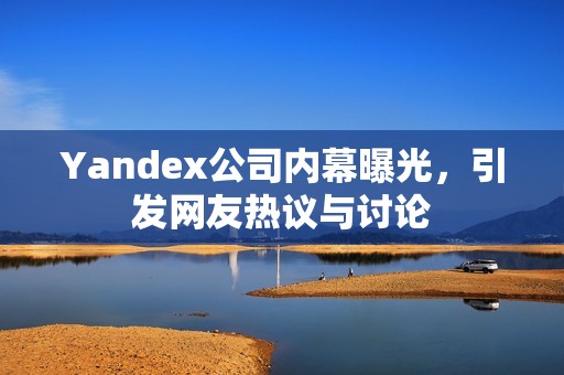 Yandex公司内幕曝光，引发网友热议与讨论