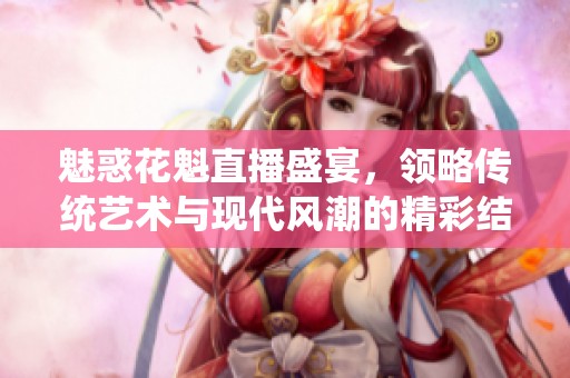 魅惑花魁直播盛宴，领略传统艺术与现代风潮的精彩结合