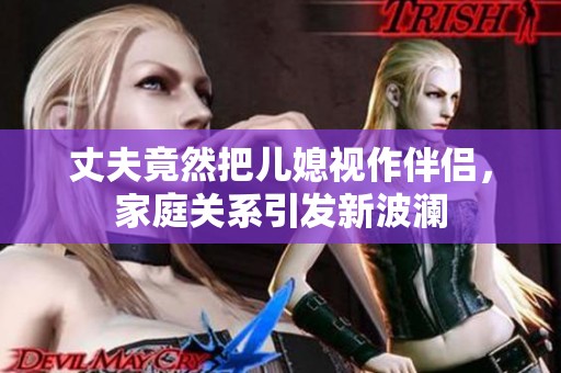 丈夫竟然把儿媳视作伴侣，家庭关系引发新波澜