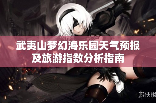 武夷山梦幻海乐园天气预报及旅游指数分析指南