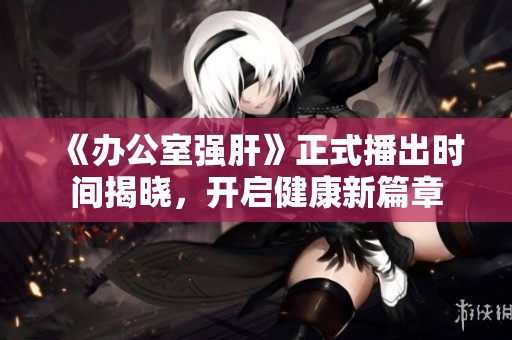《办公室强肝》正式播出时间揭晓，开启健康新篇章