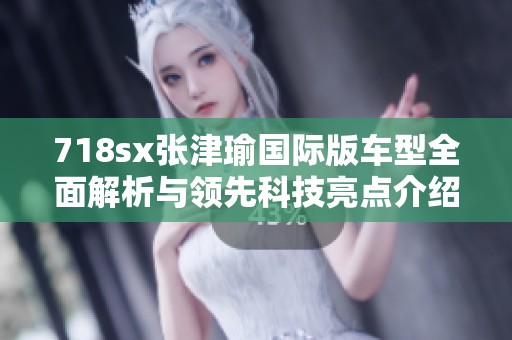 718sx张津瑜国际版车型全面解析与领先科技亮点介绍