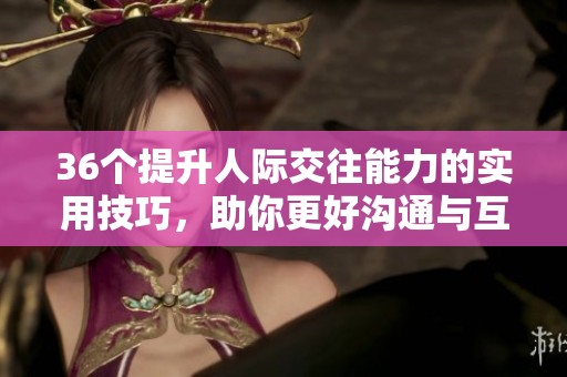 36个提升人际交往能力的实用技巧，助你更好沟通与互动