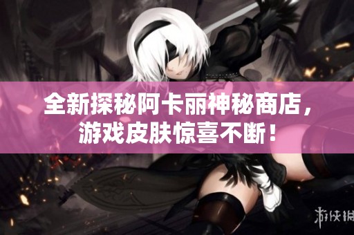 全新探秘阿卡丽神秘商店，游戏皮肤惊喜不断！