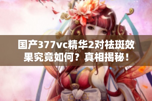 国产377vc精华2对祛斑效果究竟如何？真相揭秘！