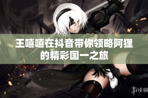 王嘻嘻在抖音带你领略阿狸的精彩国一之旅