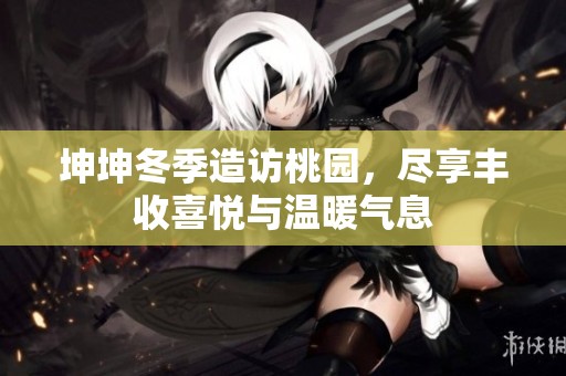 坤坤冬季造访桃园，尽享丰收喜悦与温暖气息