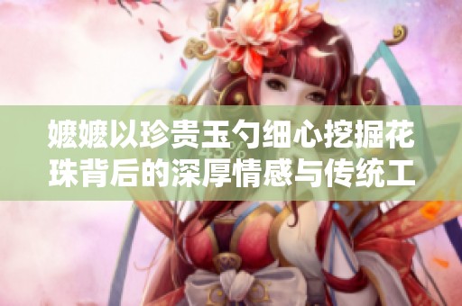 嬷嬷以珍贵玉勺细心挖掘花珠背后的深厚情感与传统工艺