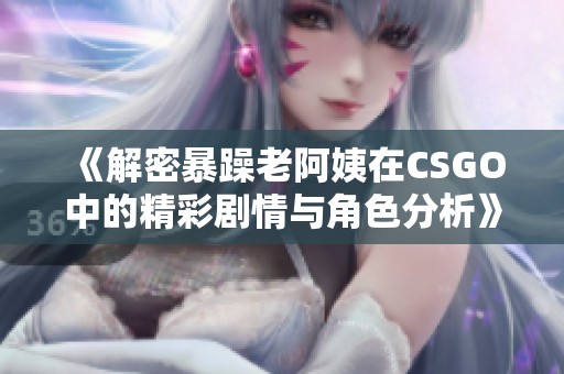 《解密暴躁老阿姨在CSGO中的精彩剧情与角色分析》