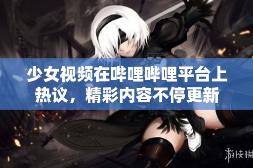 少女视频在哔哩哔哩平台上热议，精彩内容不停更新
