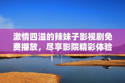 激情四溢的辣妹子影视剧免费播放，尽享影院精彩体验