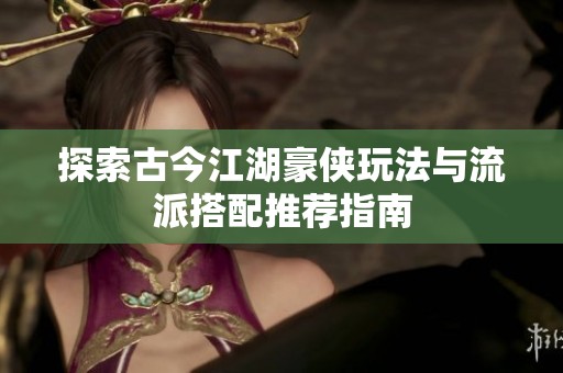 探索古今江湖豪侠玩法与流派搭配推荐指南