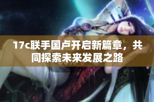 17c联手国卢开启新篇章，共同探索未来发展之路
