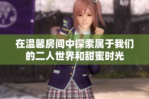 在温馨房间中探索属于我们的二人世界和甜蜜时光