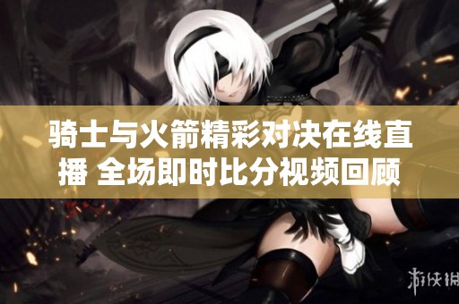 骑士与火箭精彩对决在线直播 全场即时比分视频回顾