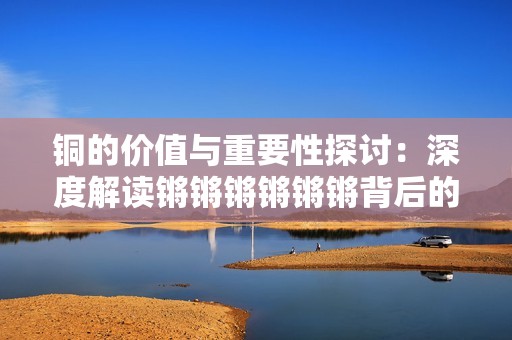铜的价值与重要性探讨：深度解读锵锵锵锵锵锵背后的故事