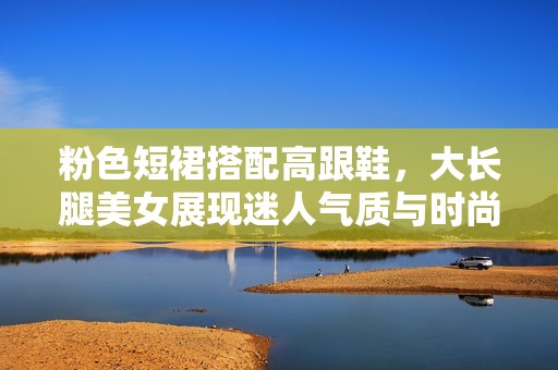 粉色短裙搭配高跟鞋，大长腿美女展现迷人气质与时尚风范