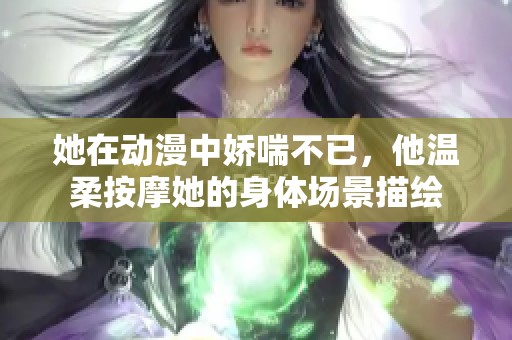 她在动漫中娇喘不已，他温柔按摩她的身体场景描绘