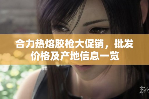 合力热熔胶枪大促销，批发价格及产地信息一览